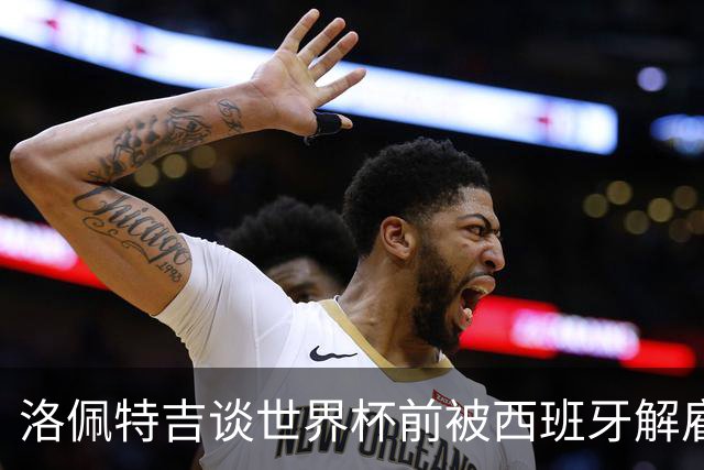 洛佩特吉谈世界杯前被西班牙解雇：若重来一次我还会接受皇马邀约